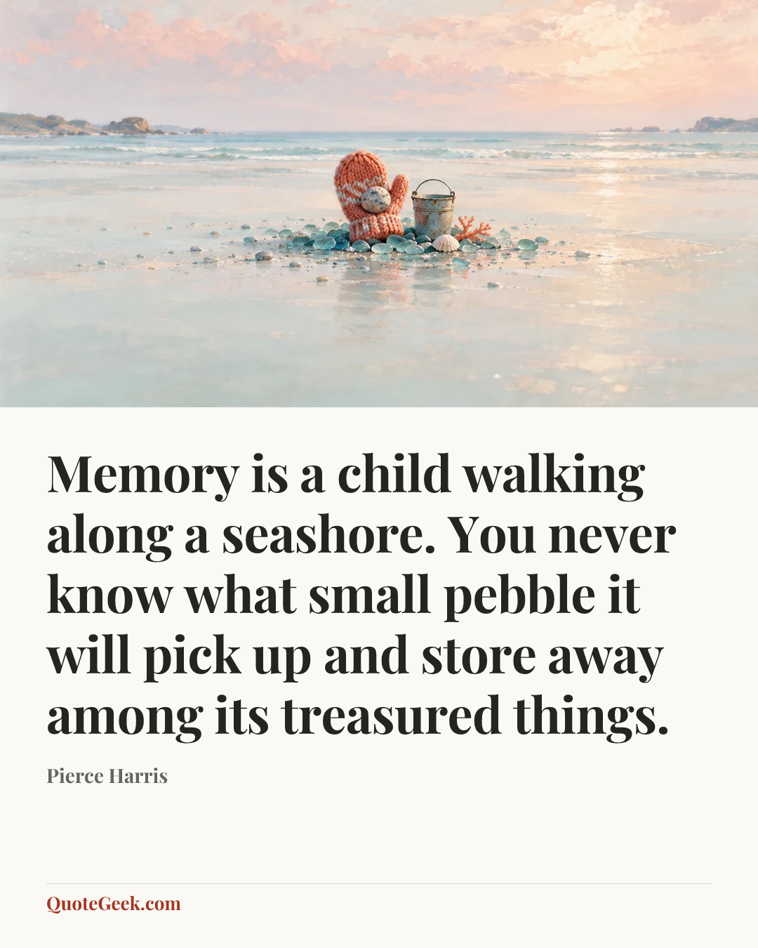 “Memory is a child walking along a seashore. You never know what small pebble it will pick up and store away among its treasured things.” — Pierce Harris. Illustrated QuoteGeek card.