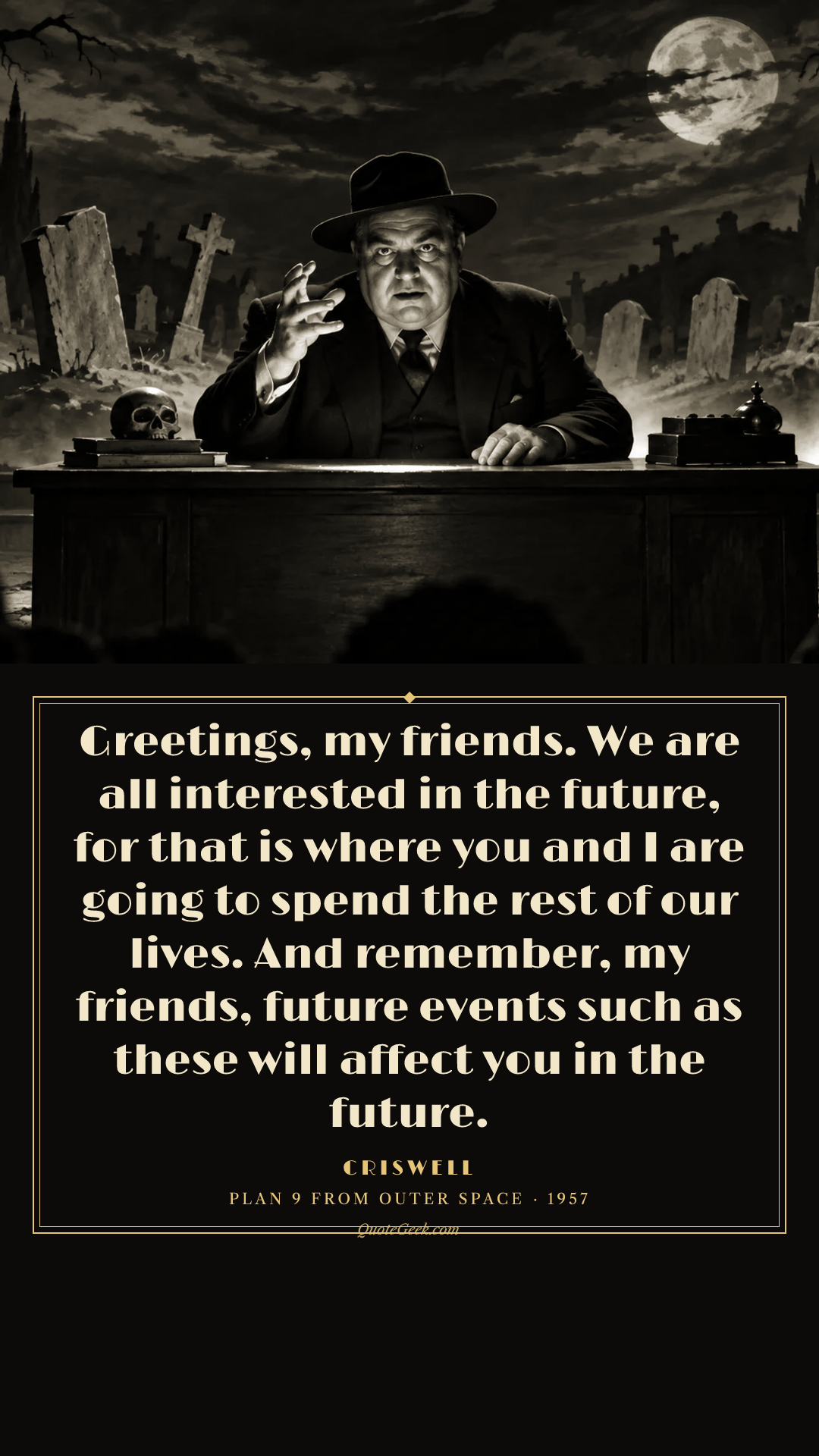 “Greetings, my friends. We are all interested in the future, for that is where you and I are going to spend the rest of our lives. And remember, my friends, future events such as these will affect you in the future.” — Criswell · Plan 9 from Outer Space. Illustrated QuoteGeek card.