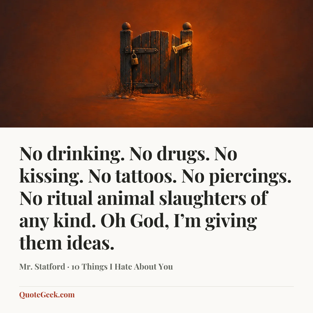 “No drinking. No drugs. No kissing. No tattoos. No piercings. No ritual animal slaughters of any kind. Oh God, I’m giving them ideas.” — Mr. Statford · 10 Things I Hate About You. Illustrated QuoteGeek card.