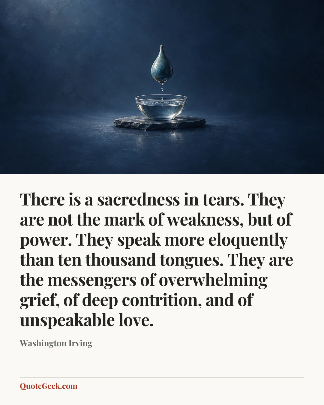 “There is a sacredness in tears. They are not the mark of weakness, but of power. They speak more eloquently than ten thousand tongues. They are the messengers of overwhelming grief, of deep contrition, and of unspeakable love.” — Washington Irving. Illustrated QuoteGeek card.