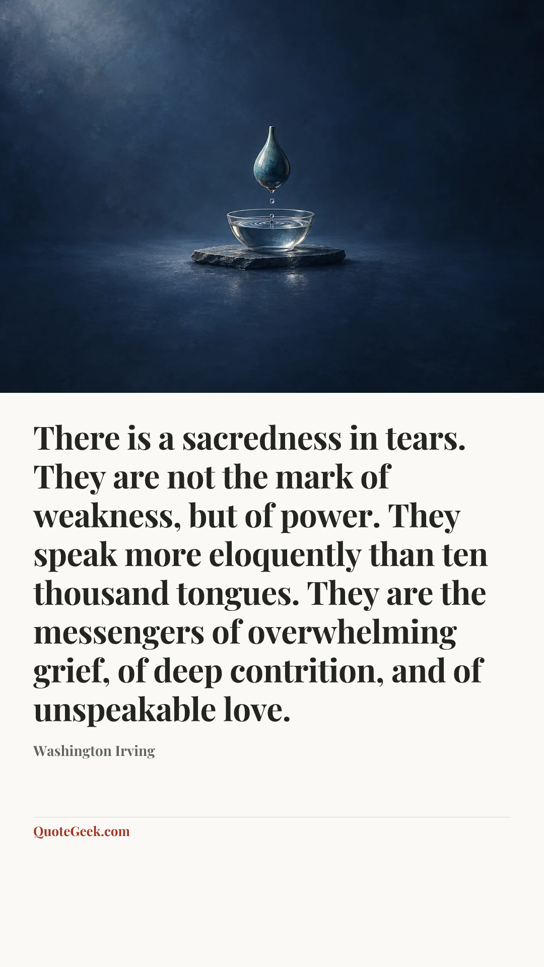 “There is a sacredness in tears. They are not the mark of weakness, but of power. They speak more eloquently than ten thousand tongues. They are the messengers of overwhelming grief, of deep contrition, and of unspeakable love.” — Washington Irving. Illustrated QuoteGeek card.