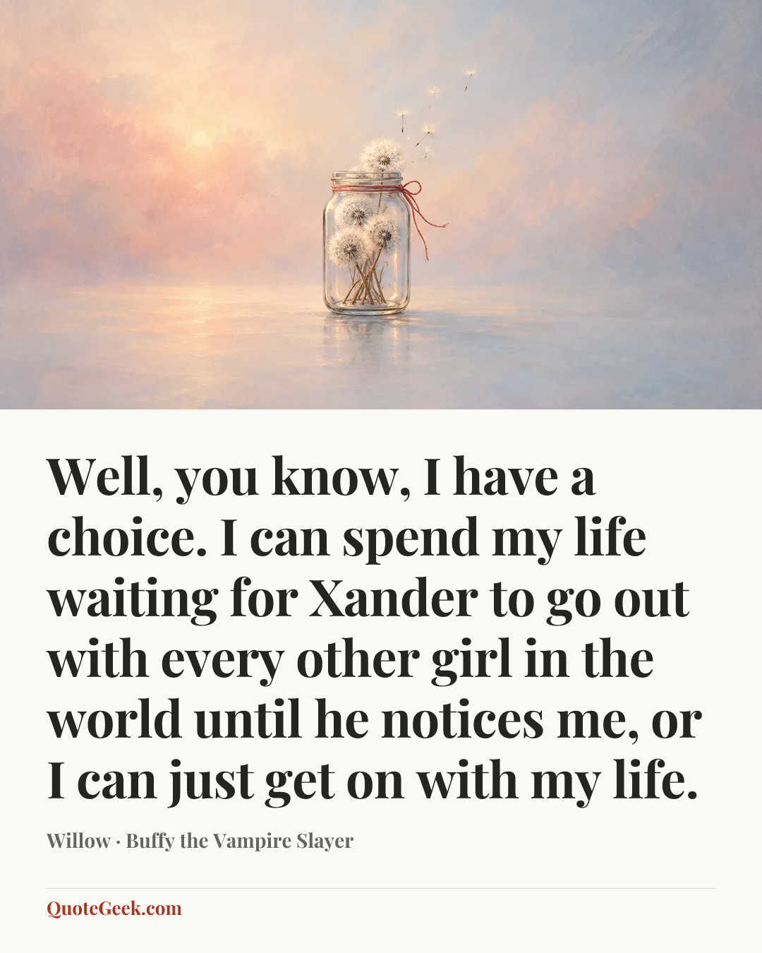 “Well, you know, I have a choice. I can spend my life waiting for Xander to go out with every other girl in the world until he notices me, or I can just get on with my life.” — Willow · Buffy the Vampire Slayer. Illustrated QuoteGeek card.