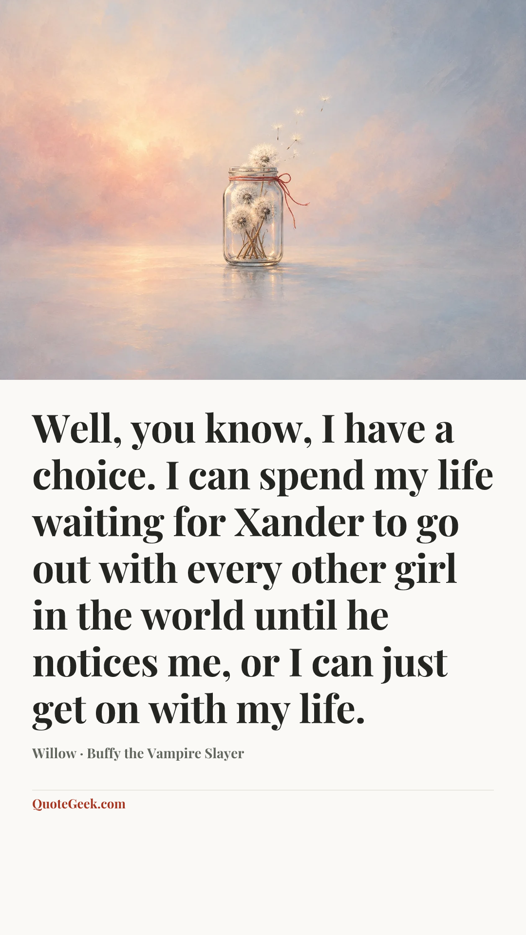 “Well, you know, I have a choice. I can spend my life waiting for Xander to go out with every other girl in the world until he notices me, or I can just get on with my life.” — Willow · Buffy the Vampire Slayer. Illustrated QuoteGeek card.