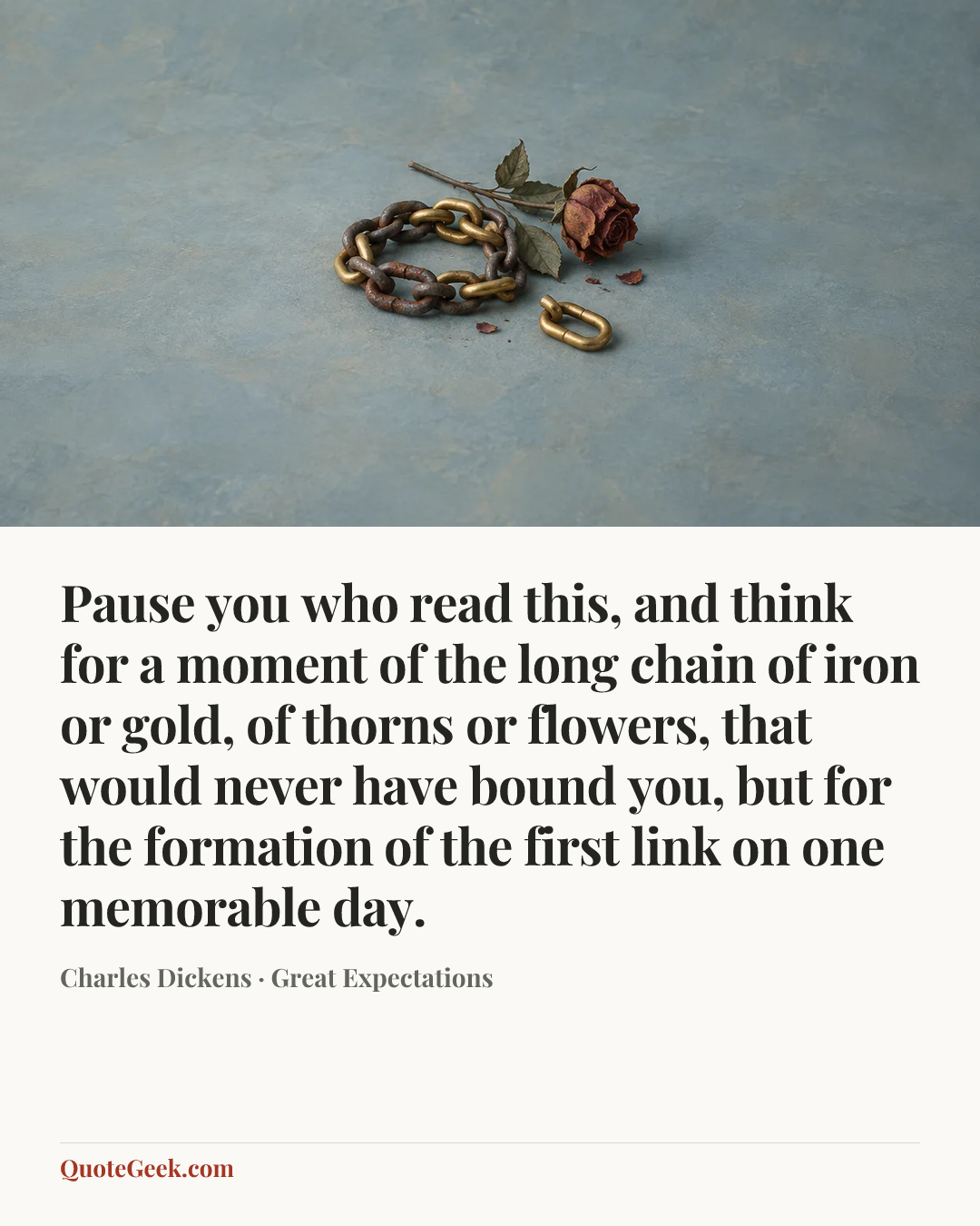 “Pause you who read this, and think for a moment of the long chain of iron or gold, of thorns or flowers, that would never have bound you, but for the formation of the first link on one memorable day.” — Charles Dickens · Great Expectations. Illustrated QuoteGeek card.