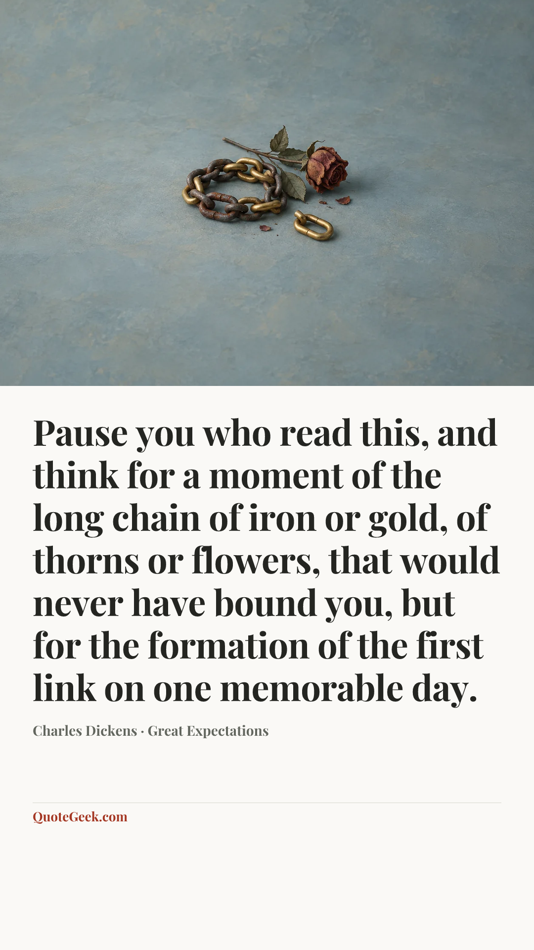 “Pause you who read this, and think for a moment of the long chain of iron or gold, of thorns or flowers, that would never have bound you, but for the formation of the first link on one memorable day.” — Charles Dickens · Great Expectations. Illustrated QuoteGeek card.