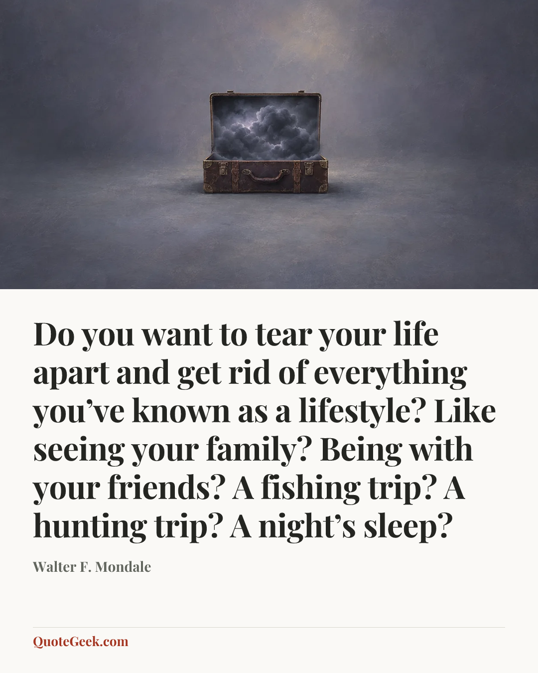 “Do you want to tear your life apart and get rid of everything you’ve known as a lifestyle? Like seeing your family? Being with your friends? A fishing trip? A hunting trip? A night’s sleep?” — Walter F. Mondale. Illustrated QuoteGeek card.