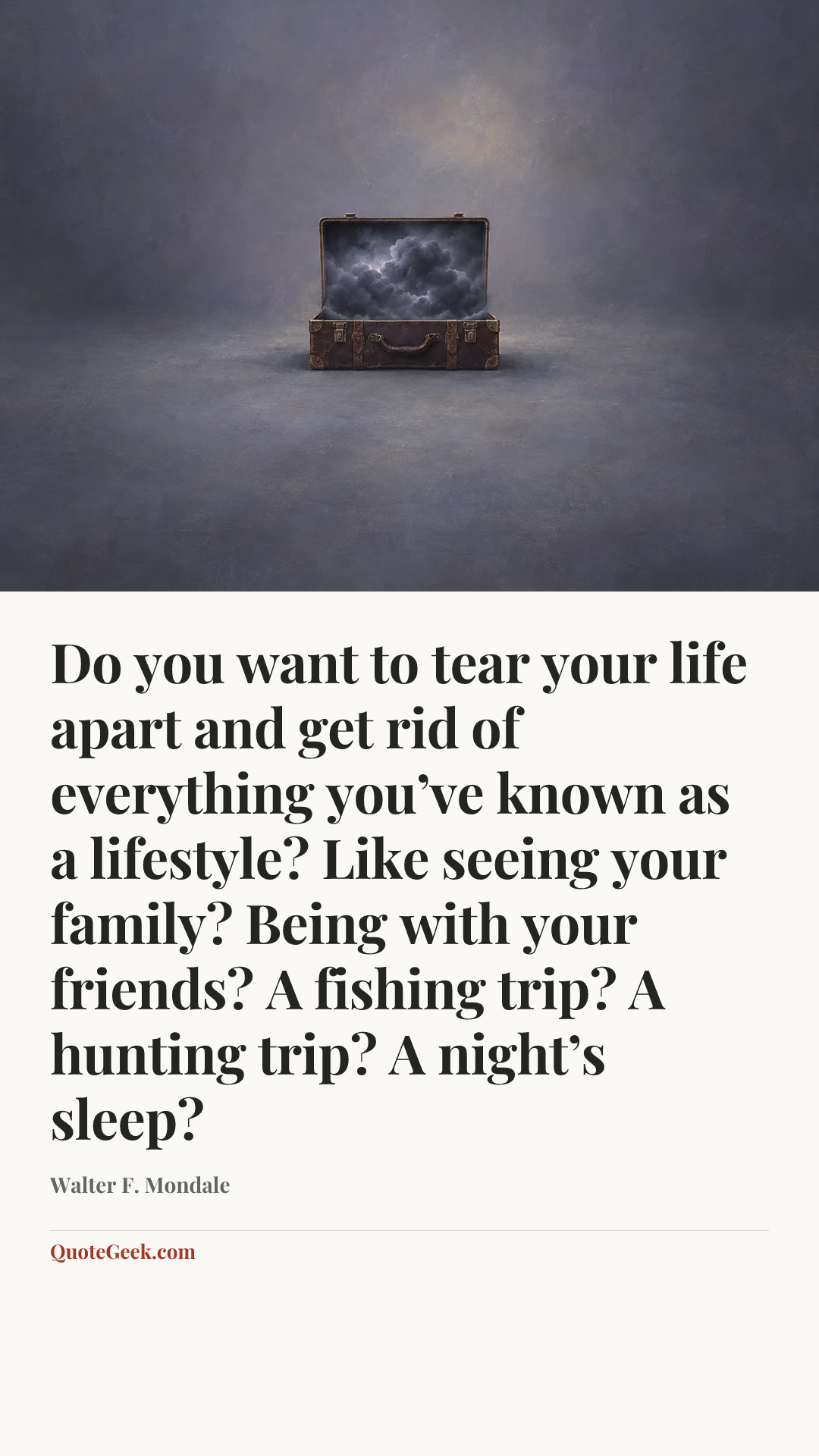 “Do you want to tear your life apart and get rid of everything you’ve known as a lifestyle? Like seeing your family? Being with your friends? A fishing trip? A hunting trip? A night’s sleep?” — Walter F. Mondale. Illustrated QuoteGeek card.