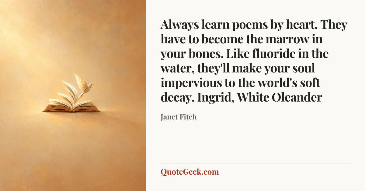 “Always learn poems by heart. They have to become the marrow in your bones. Like fluoride in the water, they'll make your soul impervious to the world's soft decay.
Ingrid, White Oleander” — Janet Fitch. Illustrated QuoteGeek card.