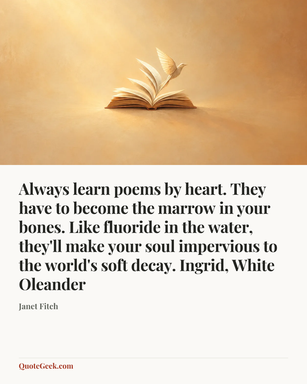 “Always learn poems by heart. They have to become the marrow in your bones. Like fluoride in the water, they'll make your soul impervious to the world's soft decay.
Ingrid, White Oleander” — Janet Fitch. Illustrated QuoteGeek card.