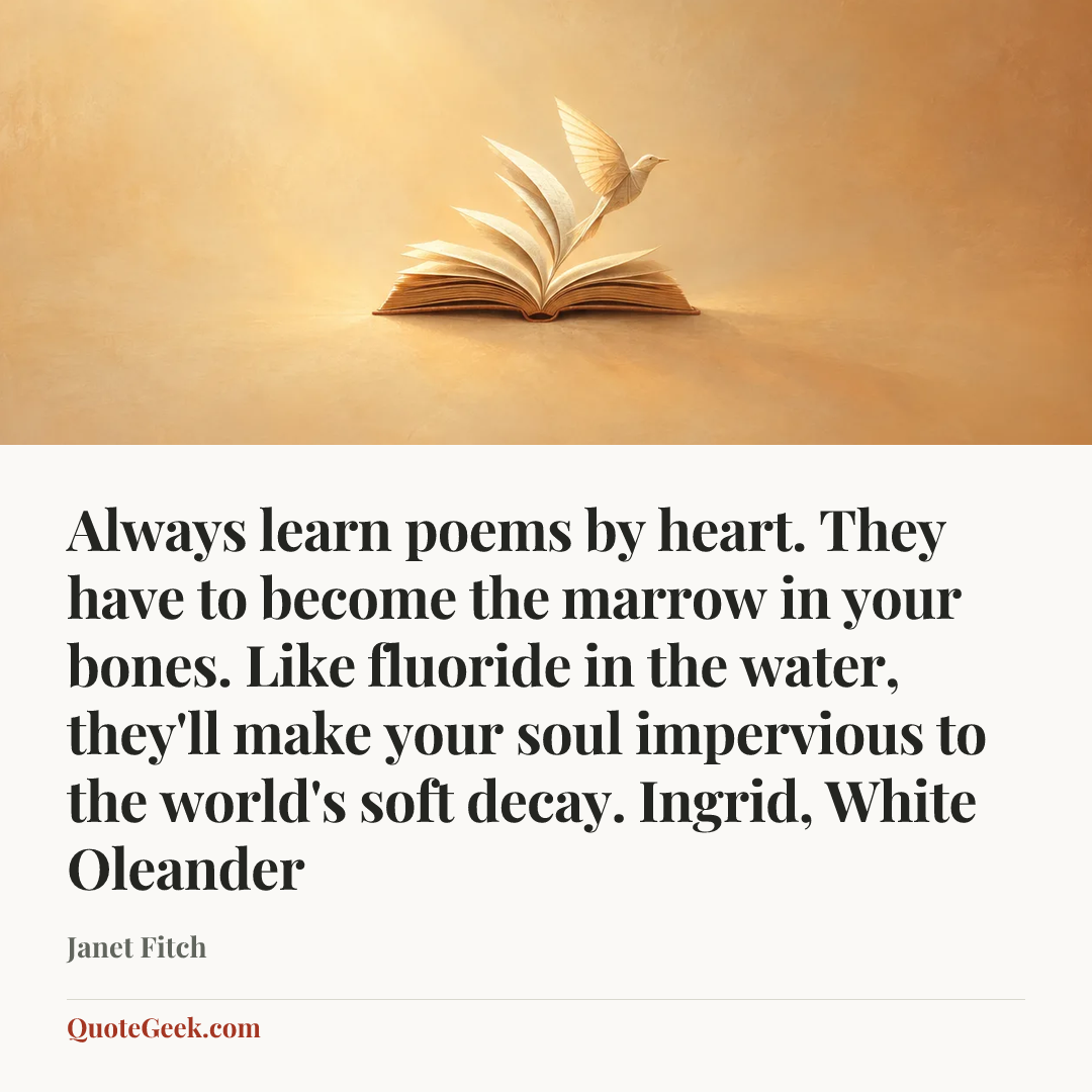 “Always learn poems by heart. They have to become the marrow in your bones. Like fluoride in the water, they'll make your soul impervious to the world's soft decay.
Ingrid, White Oleander” — Janet Fitch. Illustrated QuoteGeek card.