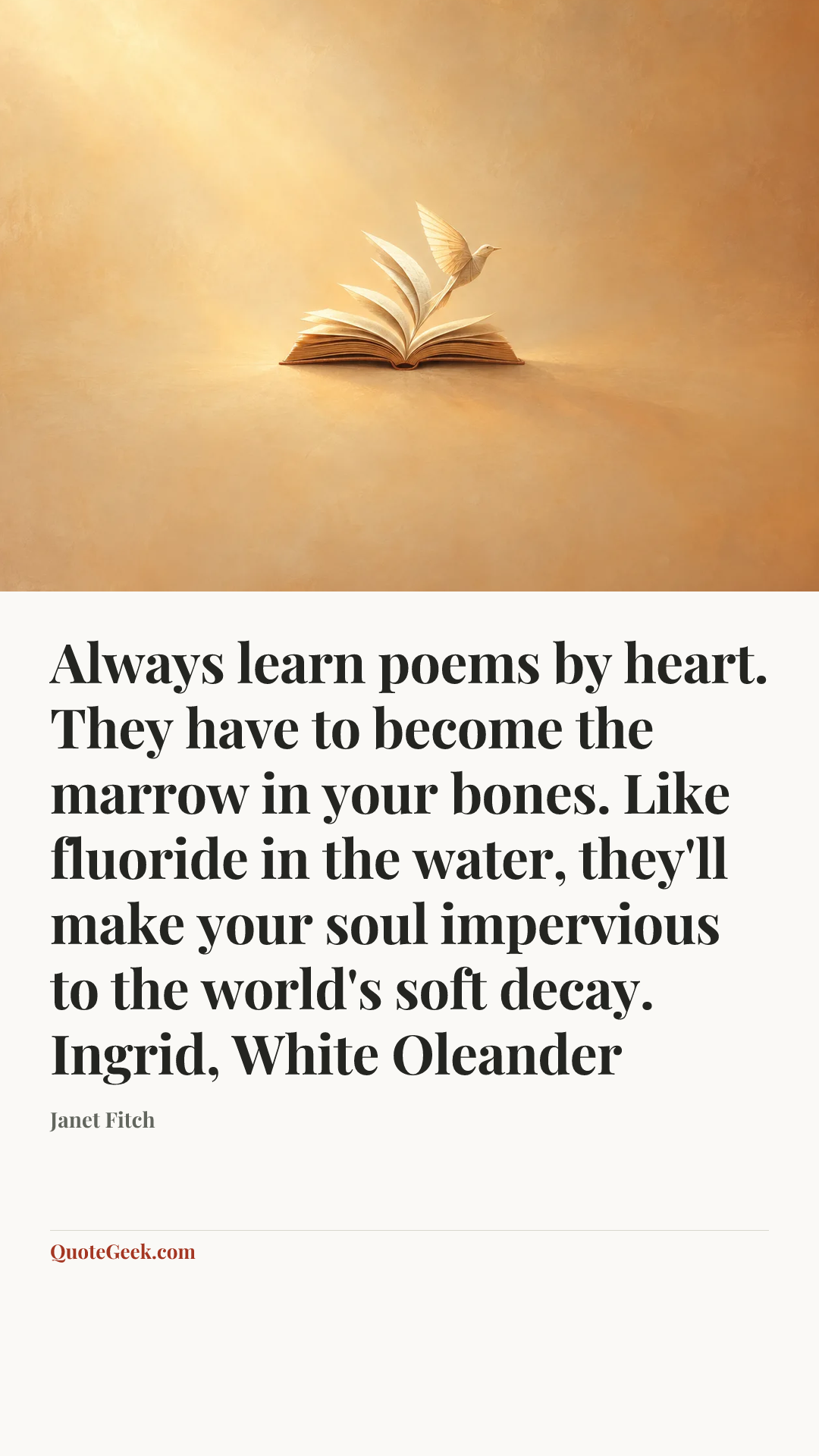 “Always learn poems by heart. They have to become the marrow in your bones. Like fluoride in the water, they'll make your soul impervious to the world's soft decay.
Ingrid, White Oleander” — Janet Fitch. Illustrated QuoteGeek card.
