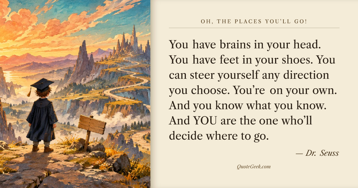 “You have brains in your head.
You have feet in your shoes.
You can steer yourself
any direction you choose.
You’re on your own.
And you know what you know.
And YOU are the one who’ll decide where to go.” — Dr. Seuss · Oh, the Places You'll Go!. Illustrated QuoteGeek card.