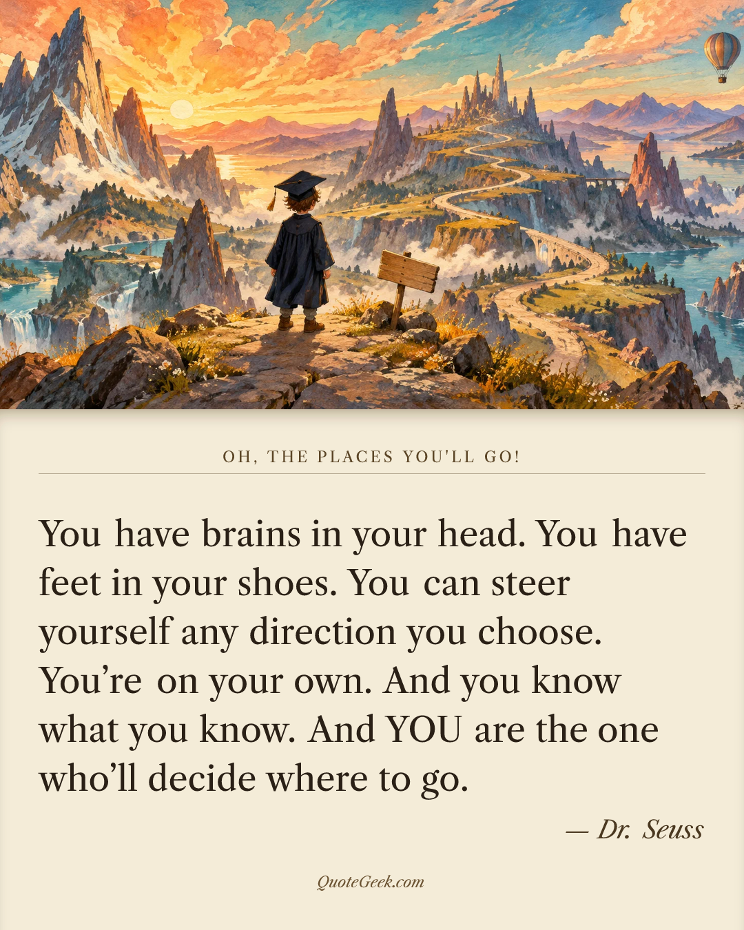 “You have brains in your head.
You have feet in your shoes.
You can steer yourself
any direction you choose.
You’re on your own.
And you know what you know.
And YOU are the one who’ll decide where to go.” — Dr. Seuss · Oh, the Places You'll Go!. Illustrated QuoteGeek card.