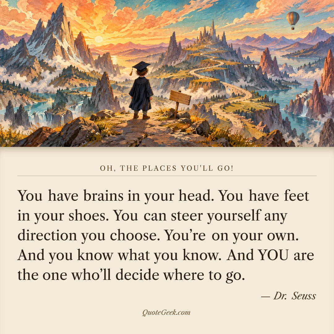 “You have brains in your head.
You have feet in your shoes.
You can steer yourself
any direction you choose.
You’re on your own.
And you know what you know.
And YOU are the one who’ll decide where to go.” — Dr. Seuss · Oh, the Places You'll Go!. Illustrated QuoteGeek card.