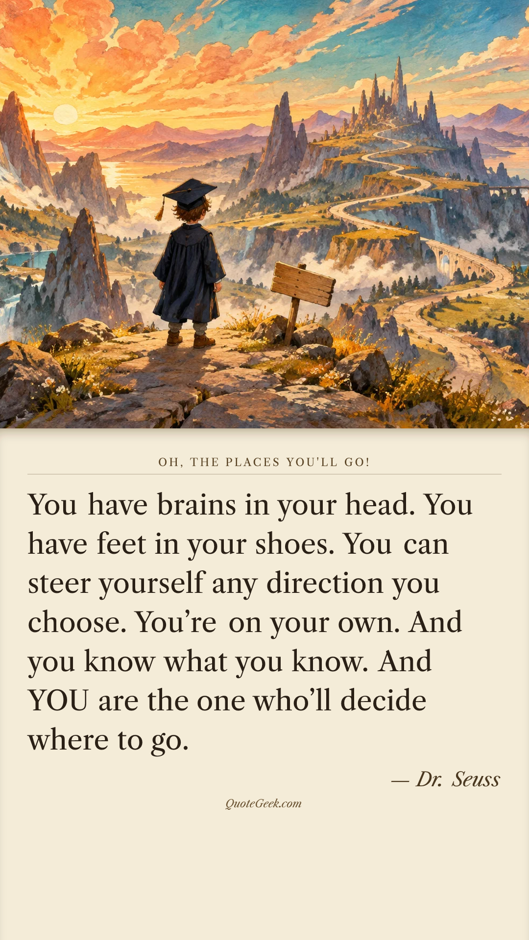 “You have brains in your head.
You have feet in your shoes.
You can steer yourself
any direction you choose.
You’re on your own.
And you know what you know.
And YOU are the one who’ll decide where to go.” — Dr. Seuss · Oh, the Places You'll Go!. Illustrated QuoteGeek card.
