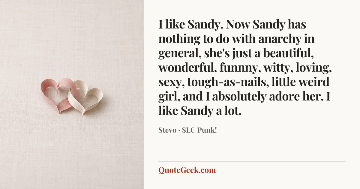 “I like Sandy. Now Sandy has nothing to do with anarchy in general, she's just a beautiful, wonderful, funnny, witty, loving, sexy, tough-as-nails, little weird girl, and I absolutely adore her. I like Sandy a lot.” — Stevo · SLC Punk!. Illustrated QuoteGeek card.