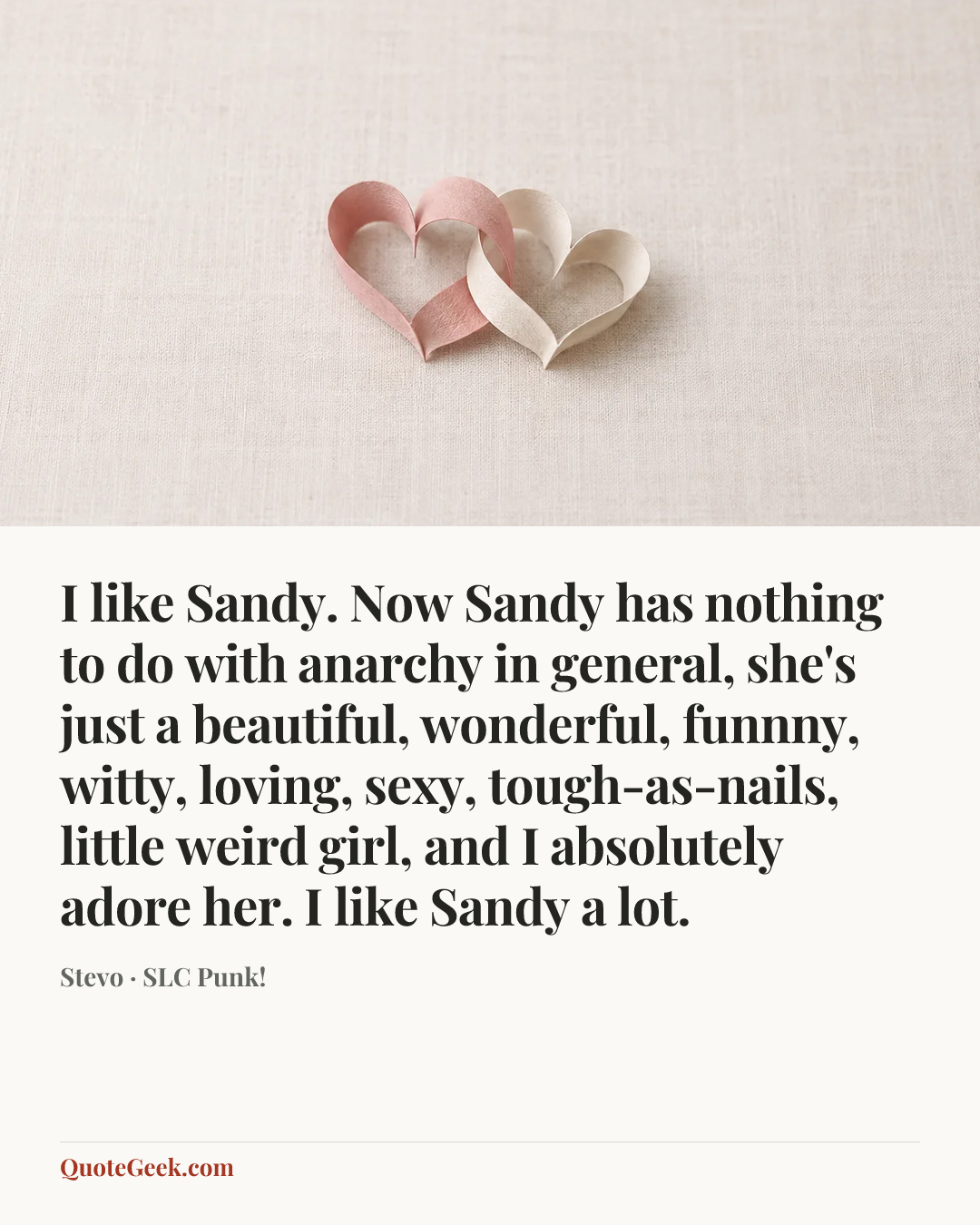 “I like Sandy. Now Sandy has nothing to do with anarchy in general, she's just a beautiful, wonderful, funnny, witty, loving, sexy, tough-as-nails, little weird girl, and I absolutely adore her. I like Sandy a lot.” — Stevo · SLC Punk!. Illustrated QuoteGeek card.