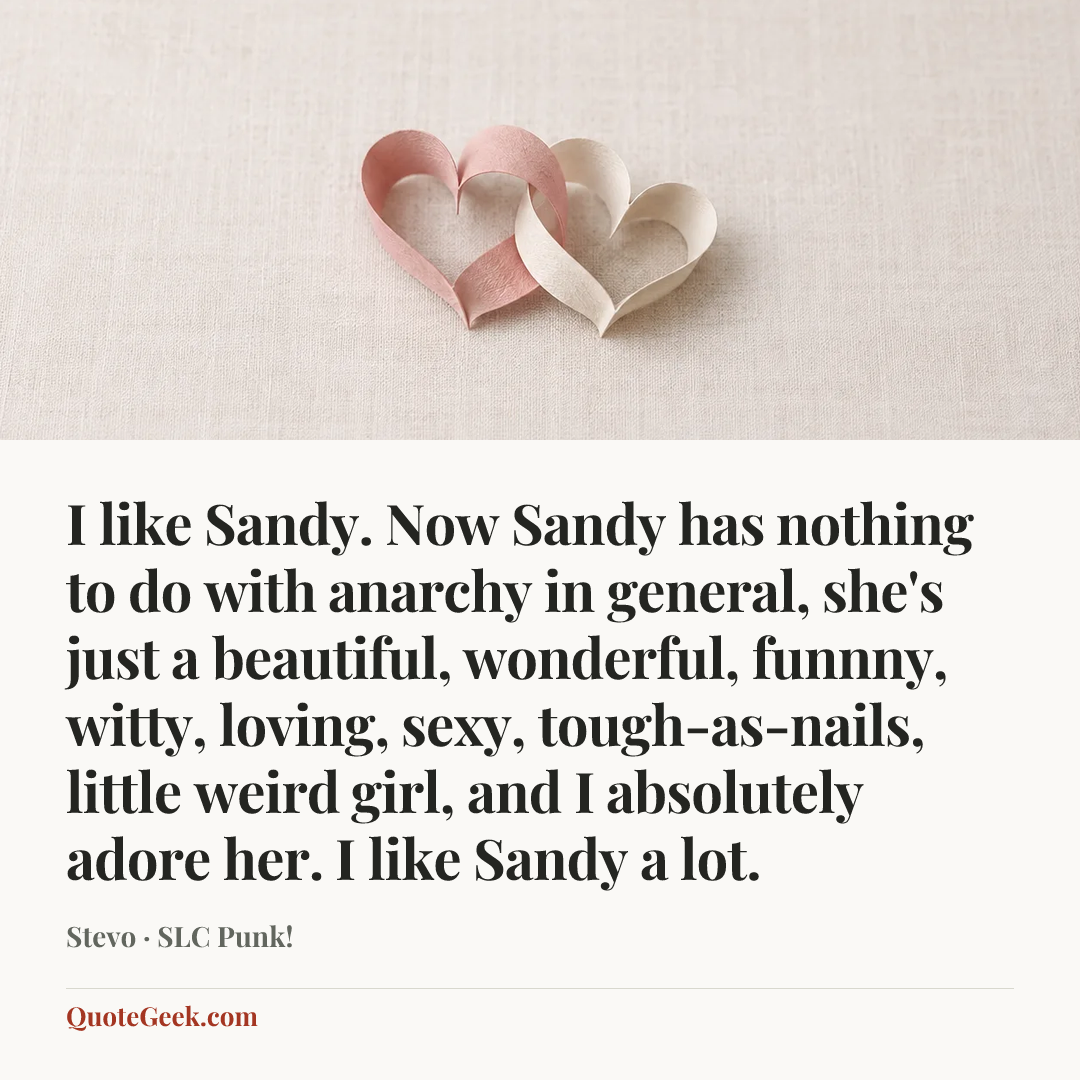 “I like Sandy. Now Sandy has nothing to do with anarchy in general, she's just a beautiful, wonderful, funnny, witty, loving, sexy, tough-as-nails, little weird girl, and I absolutely adore her. I like Sandy a lot.” — Stevo · SLC Punk!. Illustrated QuoteGeek card.