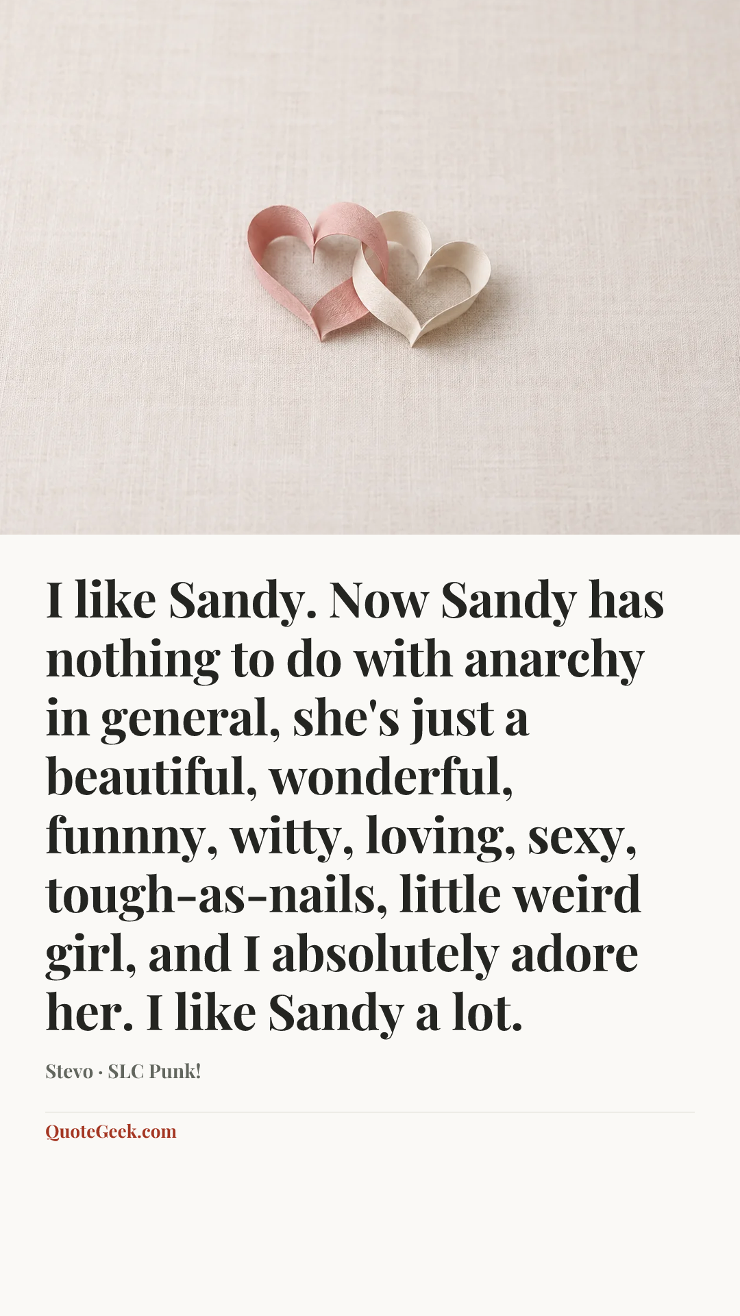 “I like Sandy. Now Sandy has nothing to do with anarchy in general, she's just a beautiful, wonderful, funnny, witty, loving, sexy, tough-as-nails, little weird girl, and I absolutely adore her. I like Sandy a lot.” — Stevo · SLC Punk!. Illustrated QuoteGeek card.