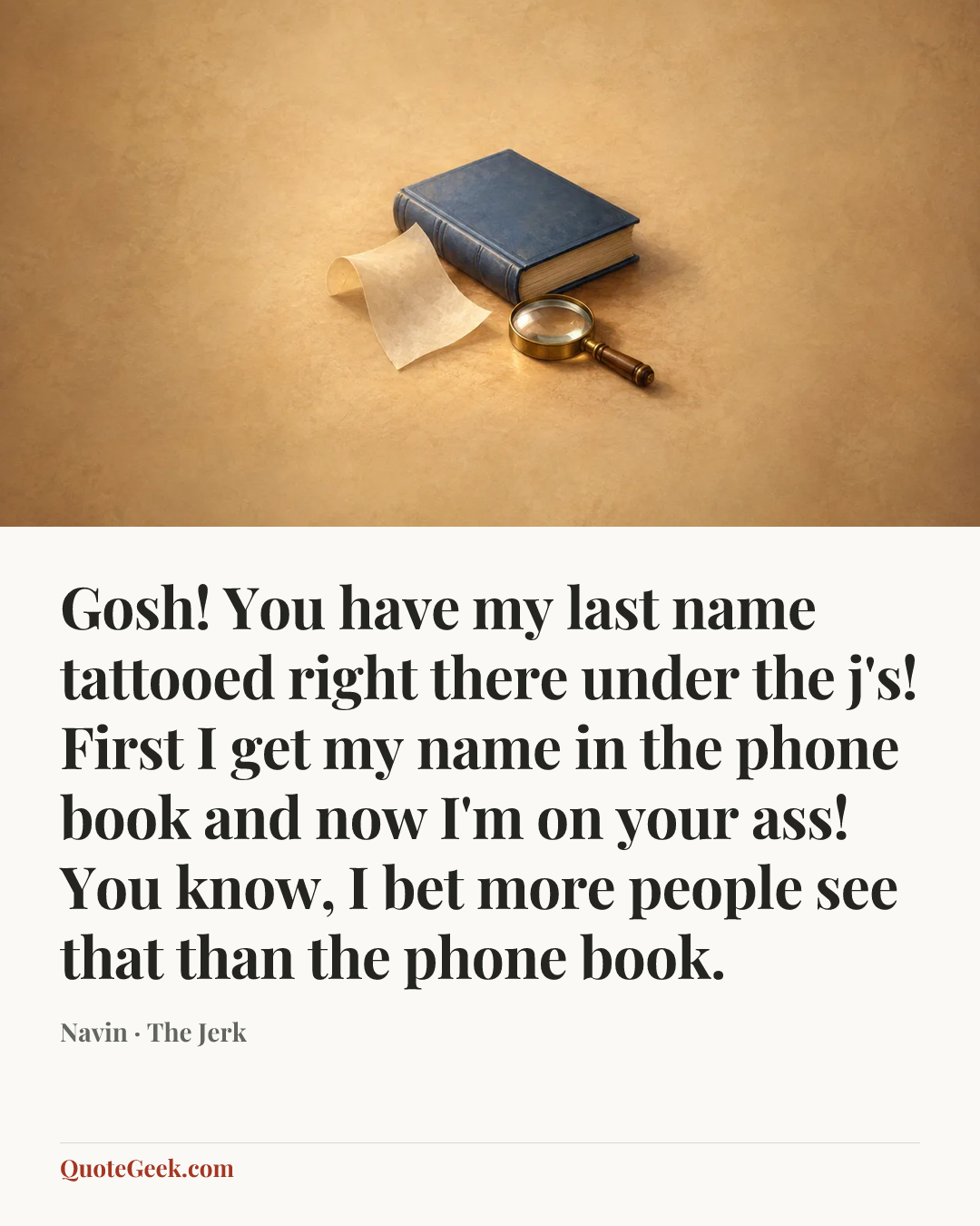 “Gosh! You have my last name tattooed right there under the j's! First I get my name in the phone book and now I'm on your ass! You know, I bet more people see that than the phone book.” — Navin · The Jerk. Illustrated QuoteGeek card.
