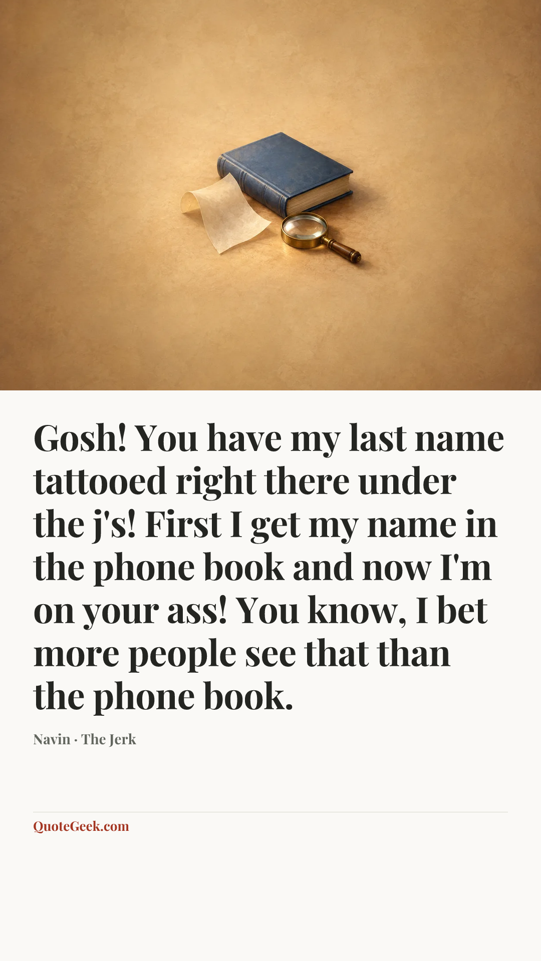 “Gosh! You have my last name tattooed right there under the j's! First I get my name in the phone book and now I'm on your ass! You know, I bet more people see that than the phone book.” — Navin · The Jerk. Illustrated QuoteGeek card.