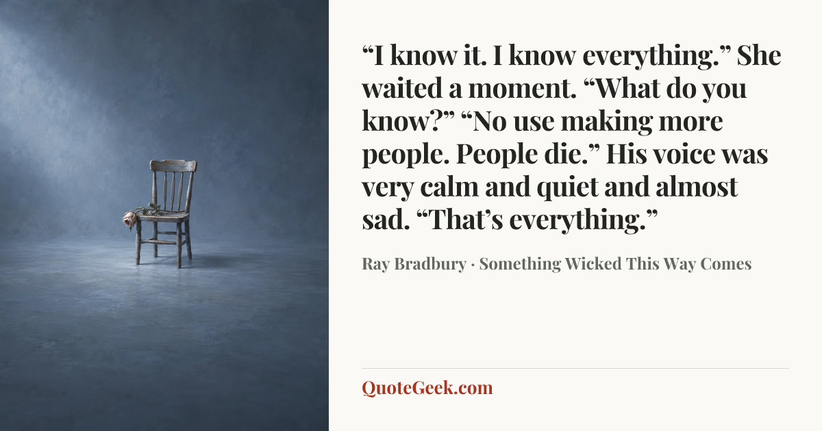 ““I know it. I know everything.”
She waited a moment. “What do you know?”
“No use making more people. People die.”
His voice was very calm and quiet and almost sad.
“That’s everything.”” — Ray Bradbury · Something Wicked This Way Comes. Illustrated QuoteGeek card.