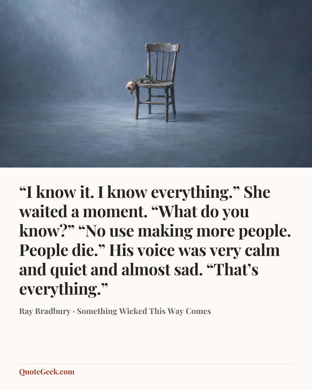 ““I know it. I know everything.”
She waited a moment. “What do you know?”
“No use making more people. People die.”
His voice was very calm and quiet and almost sad.
“That’s everything.”” — Ray Bradbury · Something Wicked This Way Comes. Illustrated QuoteGeek card.