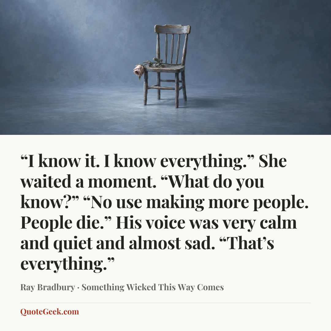 ““I know it. I know everything.”
She waited a moment. “What do you know?”
“No use making more people. People die.”
His voice was very calm and quiet and almost sad.
“That’s everything.”” — Ray Bradbury · Something Wicked This Way Comes. Illustrated QuoteGeek card.