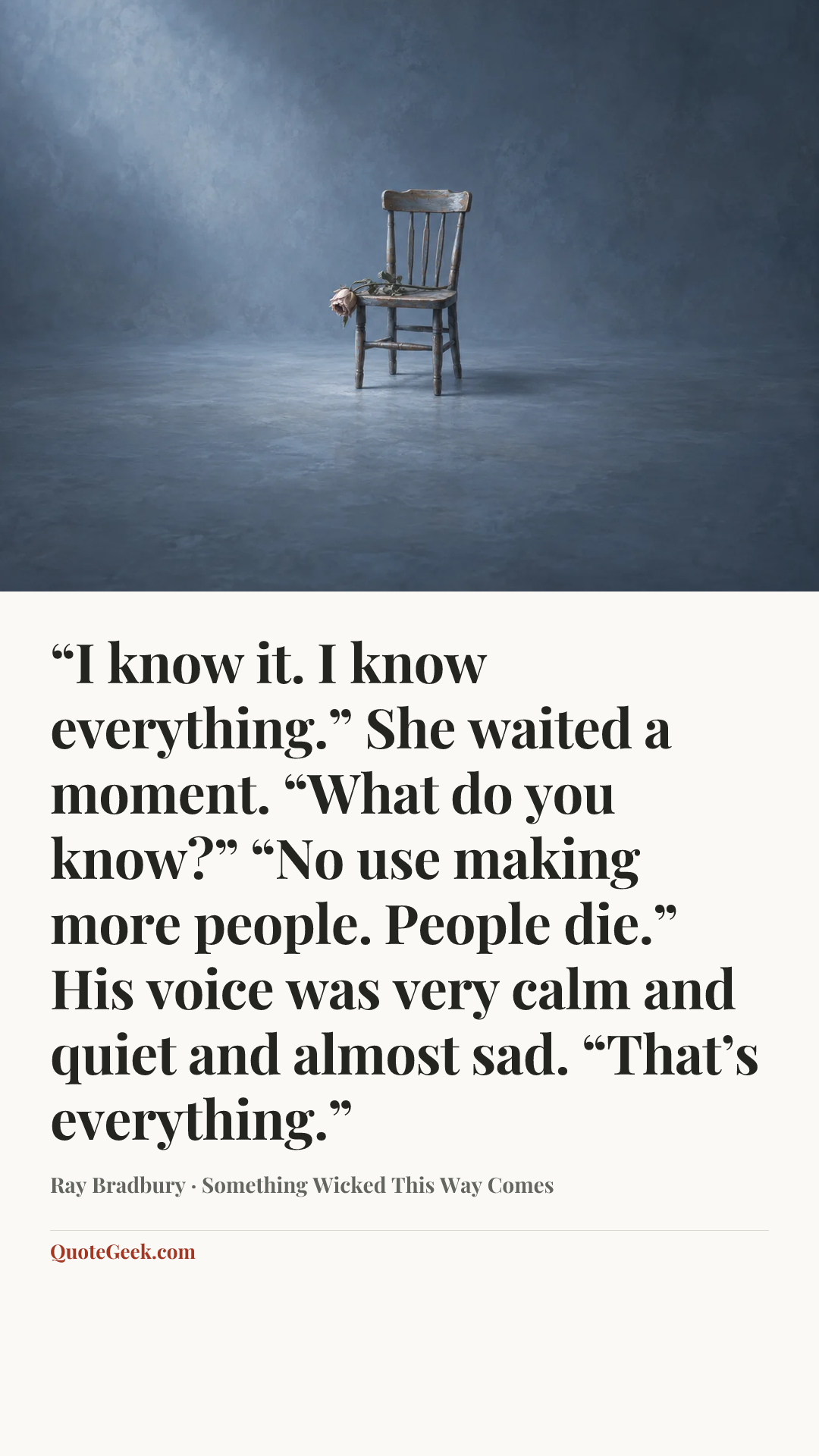 ““I know it. I know everything.”
She waited a moment. “What do you know?”
“No use making more people. People die.”
His voice was very calm and quiet and almost sad.
“That’s everything.”” — Ray Bradbury · Something Wicked This Way Comes. Illustrated QuoteGeek card.