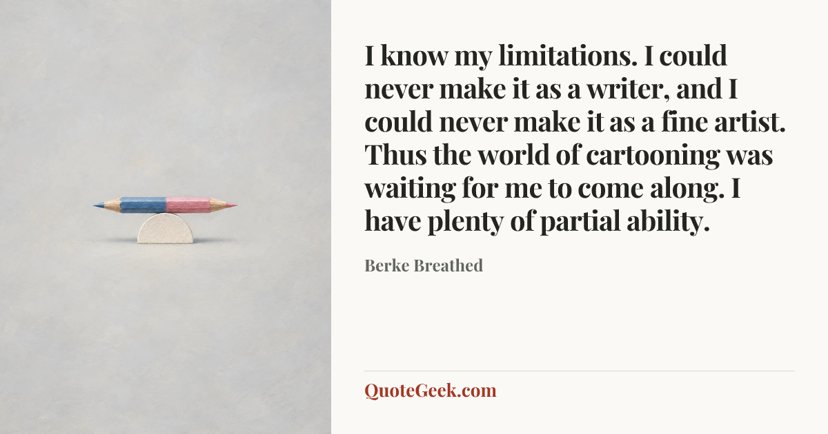 “I know my limitations. I could never make it as a writer, and I could never make it as a fine artist. Thus the world of cartooning was waiting for me to come along. I have plenty of partial ability.” — Berke Breathed. Illustrated QuoteGeek card.