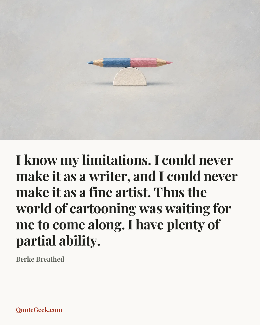 “I know my limitations. I could never make it as a writer, and I could never make it as a fine artist. Thus the world of cartooning was waiting for me to come along. I have plenty of partial ability.” — Berke Breathed. Illustrated QuoteGeek card.