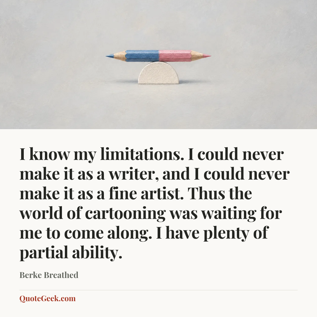 “I know my limitations. I could never make it as a writer, and I could never make it as a fine artist. Thus the world of cartooning was waiting for me to come along. I have plenty of partial ability.” — Berke Breathed. Illustrated QuoteGeek card.