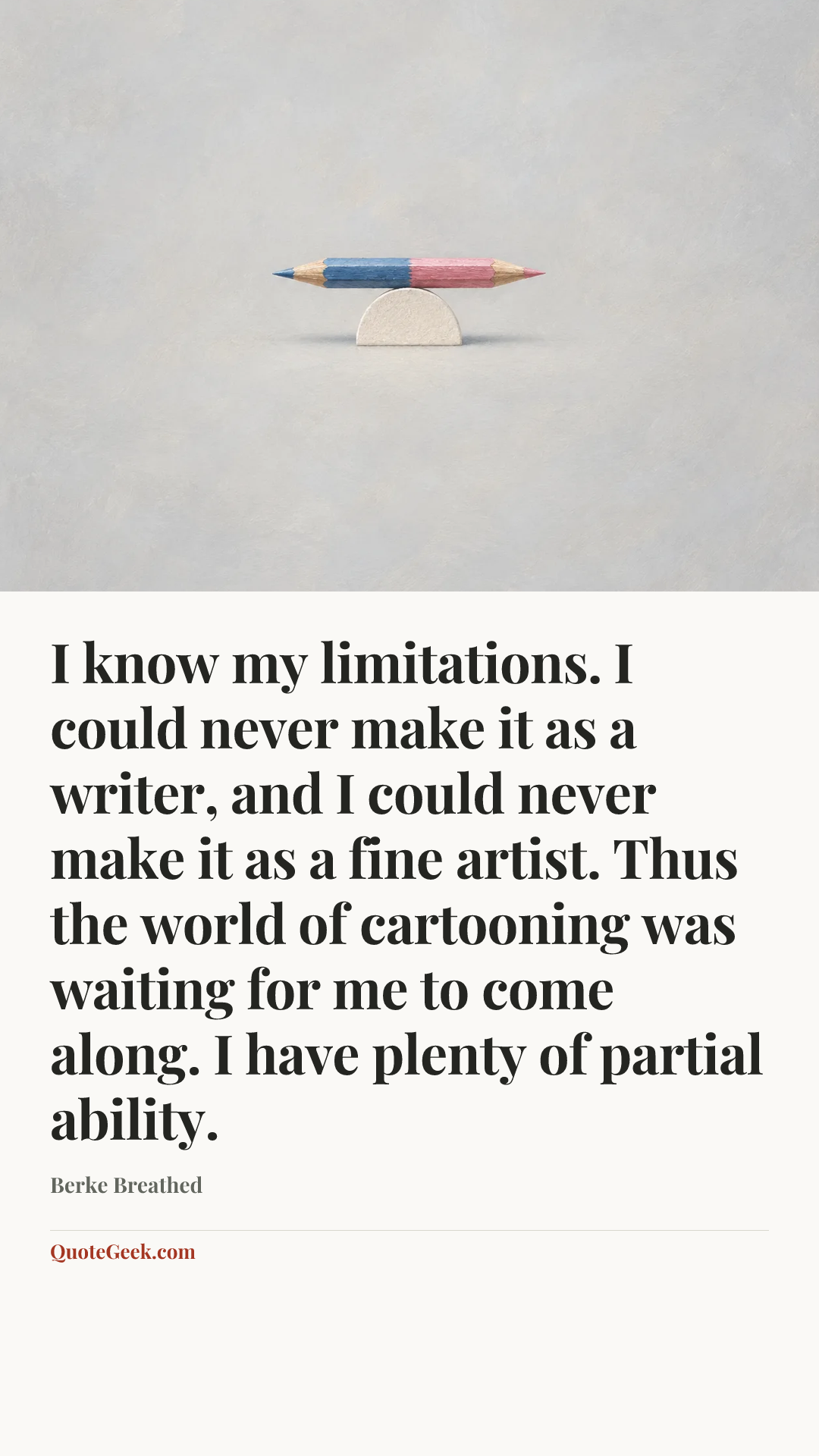 “I know my limitations. I could never make it as a writer, and I could never make it as a fine artist. Thus the world of cartooning was waiting for me to come along. I have plenty of partial ability.” — Berke Breathed. Illustrated QuoteGeek card.