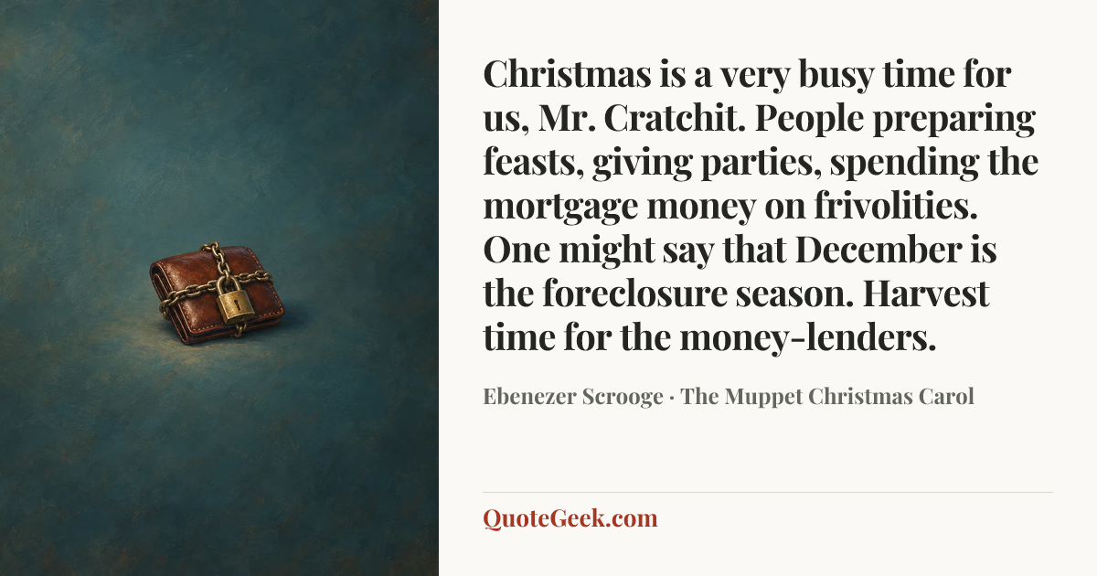 “Christmas is a very busy time for us, Mr. Cratchit. People preparing feasts, giving parties, spending the mortgage money on frivolities. One might say that December is the foreclosure season. Harvest time for the money-lenders.” — Ebenezer Scrooge · The Muppet Christmas Carol. Illustrated QuoteGeek card.