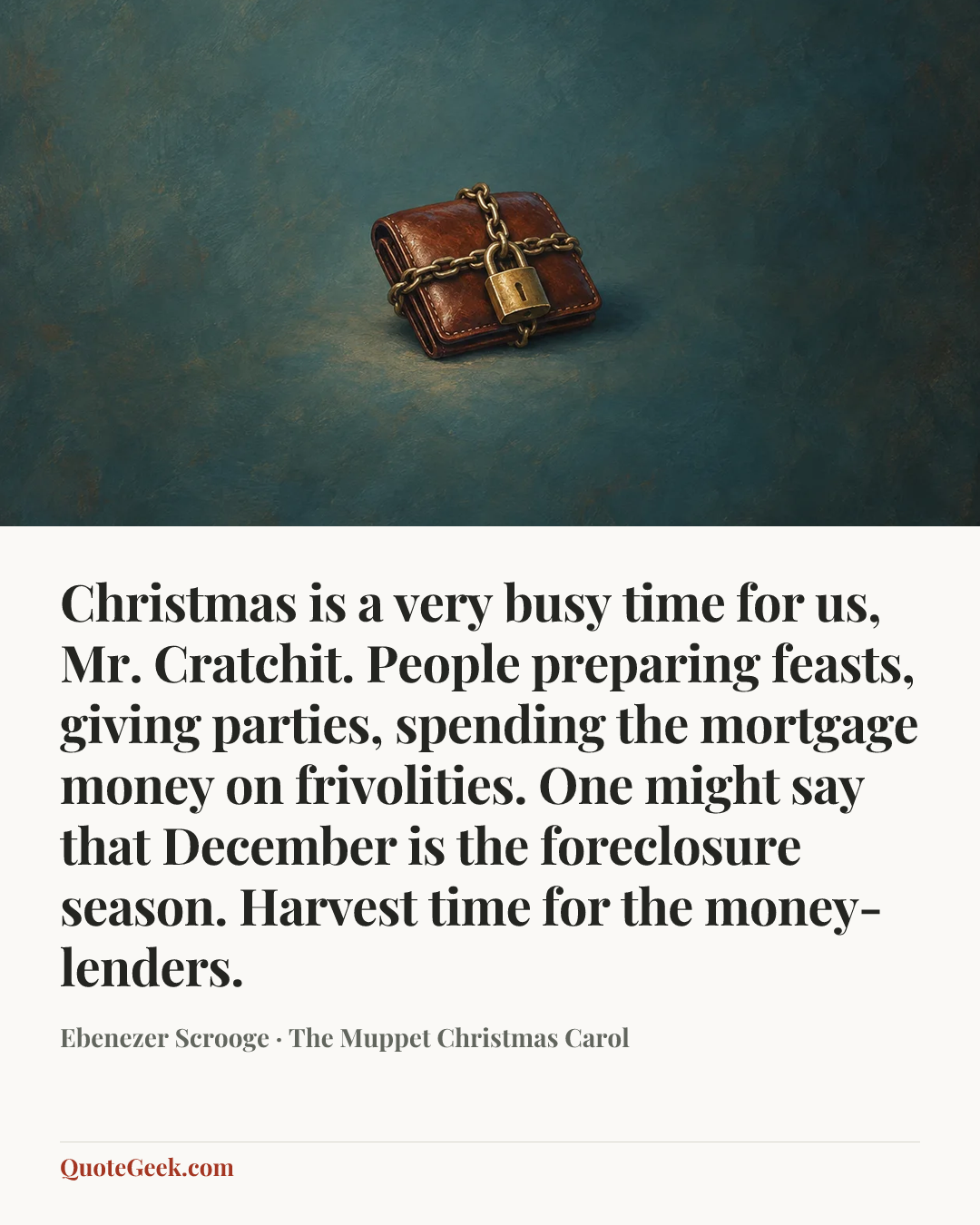 “Christmas is a very busy time for us, Mr. Cratchit. People preparing feasts, giving parties, spending the mortgage money on frivolities. One might say that December is the foreclosure season. Harvest time for the money-lenders.” — Ebenezer Scrooge · The Muppet Christmas Carol. Illustrated QuoteGeek card.
