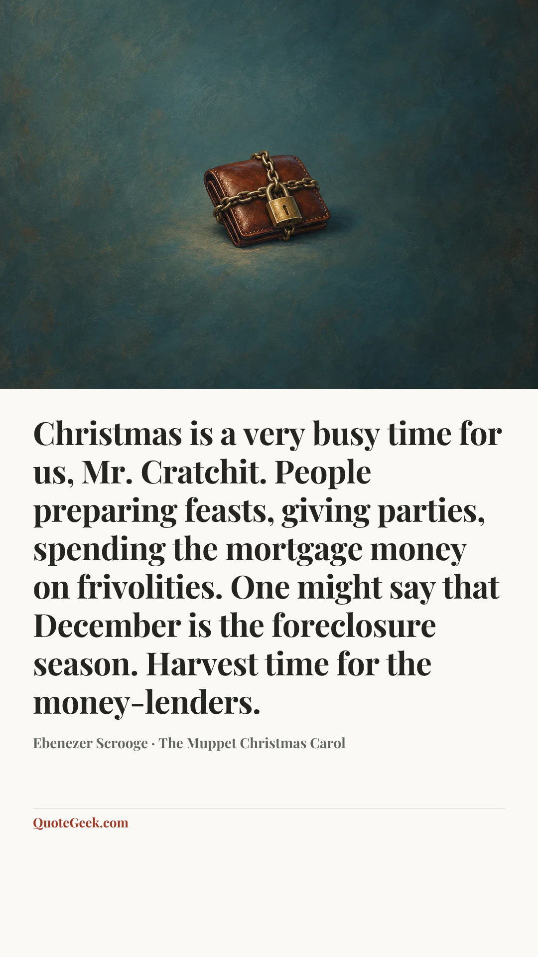 “Christmas is a very busy time for us, Mr. Cratchit. People preparing feasts, giving parties, spending the mortgage money on frivolities. One might say that December is the foreclosure season. Harvest time for the money-lenders.” — Ebenezer Scrooge · The Muppet Christmas Carol. Illustrated QuoteGeek card.
