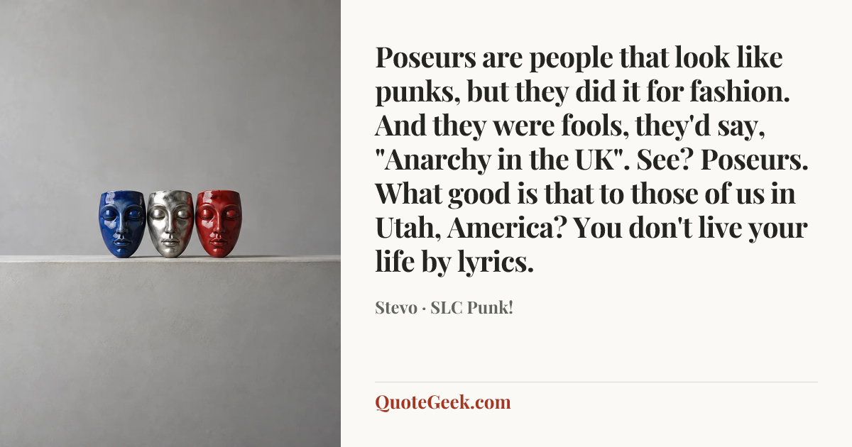 “Poseurs are people that look like punks, but they did it for fashion. And they were fools, they'd say, "Anarchy in the UK". See? Poseurs. What good is that to those of us in Utah, America? You don't live your life by lyrics.” — Stevo · SLC Punk!. Illustrated QuoteGeek card.