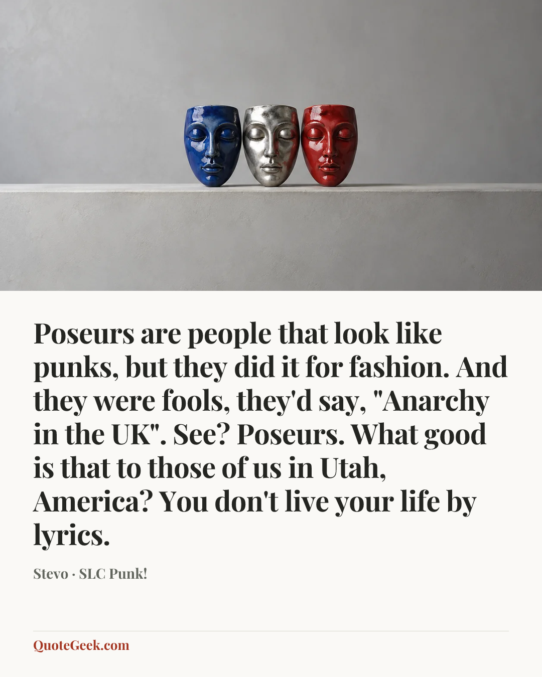 “Poseurs are people that look like punks, but they did it for fashion. And they were fools, they'd say, "Anarchy in the UK". See? Poseurs. What good is that to those of us in Utah, America? You don't live your life by lyrics.” — Stevo · SLC Punk!. Illustrated QuoteGeek card.