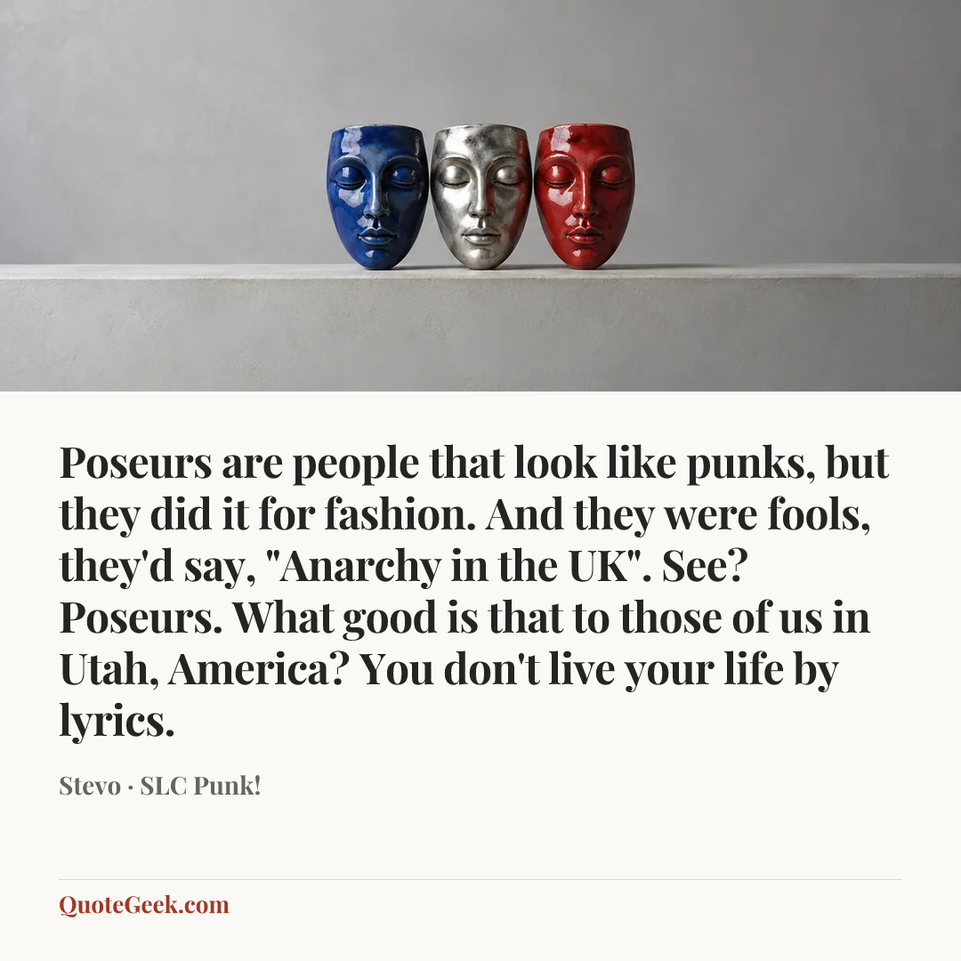 “Poseurs are people that look like punks, but they did it for fashion. And they were fools, they'd say, "Anarchy in the UK". See? Poseurs. What good is that to those of us in Utah, America? You don't live your life by lyrics.” — Stevo · SLC Punk!. Illustrated QuoteGeek card.