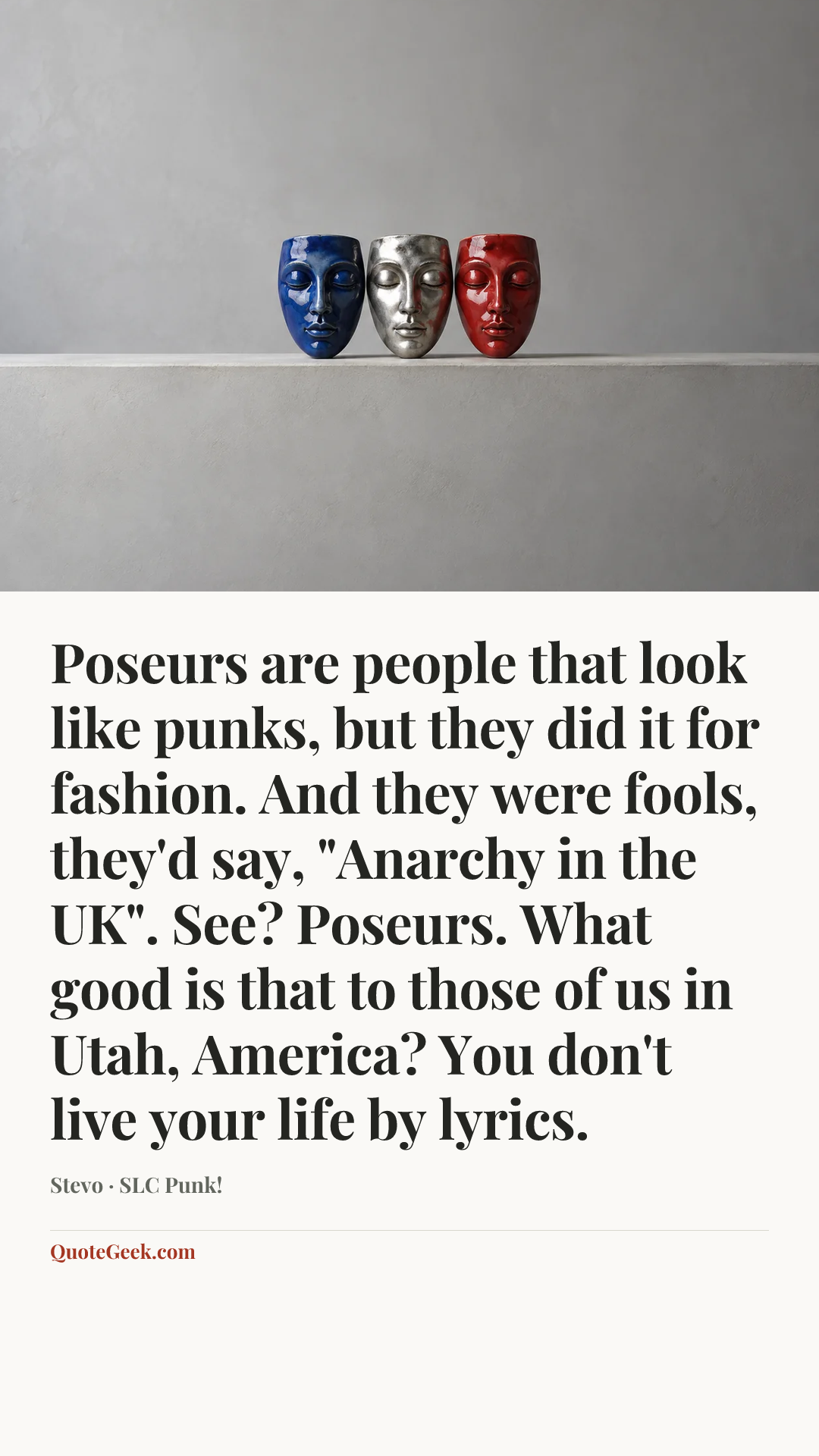 “Poseurs are people that look like punks, but they did it for fashion. And they were fools, they'd say, "Anarchy in the UK". See? Poseurs. What good is that to those of us in Utah, America? You don't live your life by lyrics.” — Stevo · SLC Punk!. Illustrated QuoteGeek card.