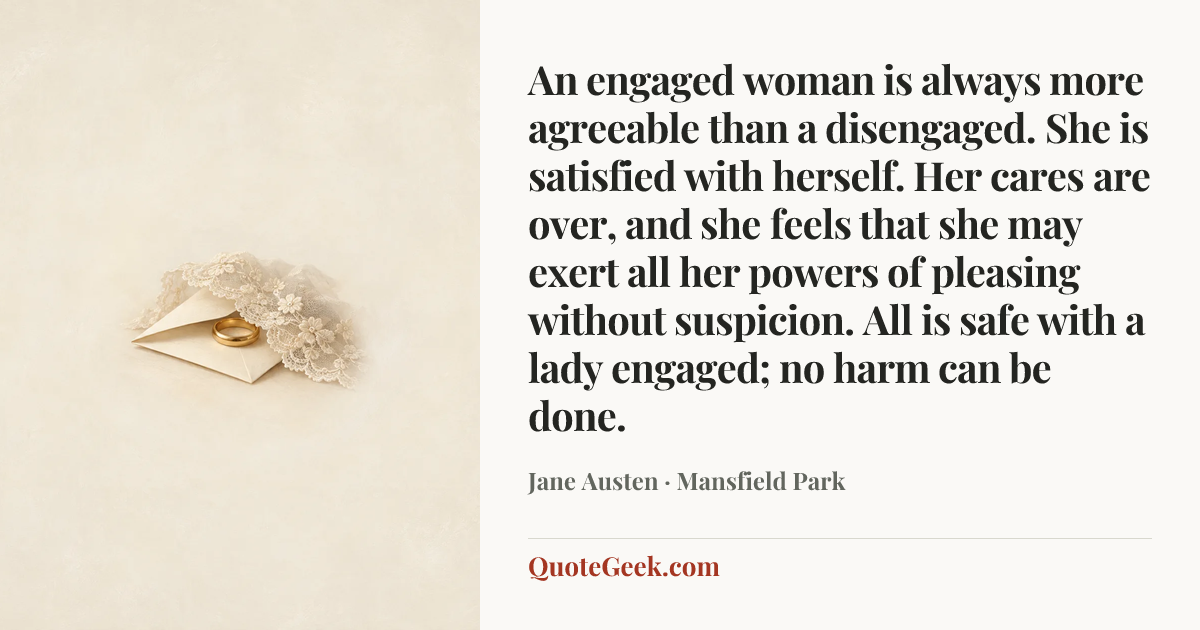 “An engaged woman is always more agreeable than a disengaged. She is satisfied with herself. Her cares are over, and she feels that she may exert all her powers of pleasing without suspicion. All is safe with a lady engaged; no harm can be done.” — Jane Austen · Mansfield Park. Illustrated QuoteGeek card.