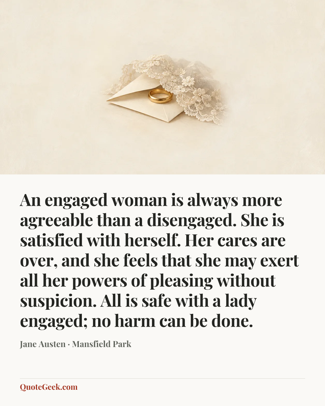 “An engaged woman is always more agreeable than a disengaged. She is satisfied with herself. Her cares are over, and she feels that she may exert all her powers of pleasing without suspicion. All is safe with a lady engaged; no harm can be done.” — Jane Austen · Mansfield Park. Illustrated QuoteGeek card.