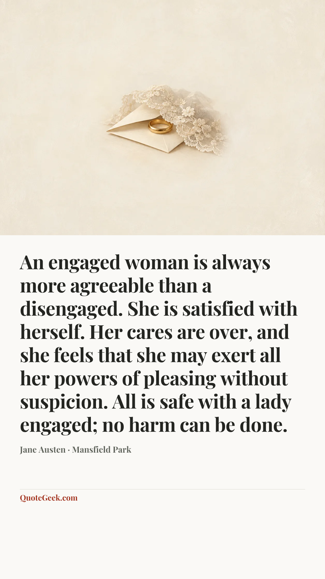 “An engaged woman is always more agreeable than a disengaged. She is satisfied with herself. Her cares are over, and she feels that she may exert all her powers of pleasing without suspicion. All is safe with a lady engaged; no harm can be done.” — Jane Austen · Mansfield Park. Illustrated QuoteGeek card.