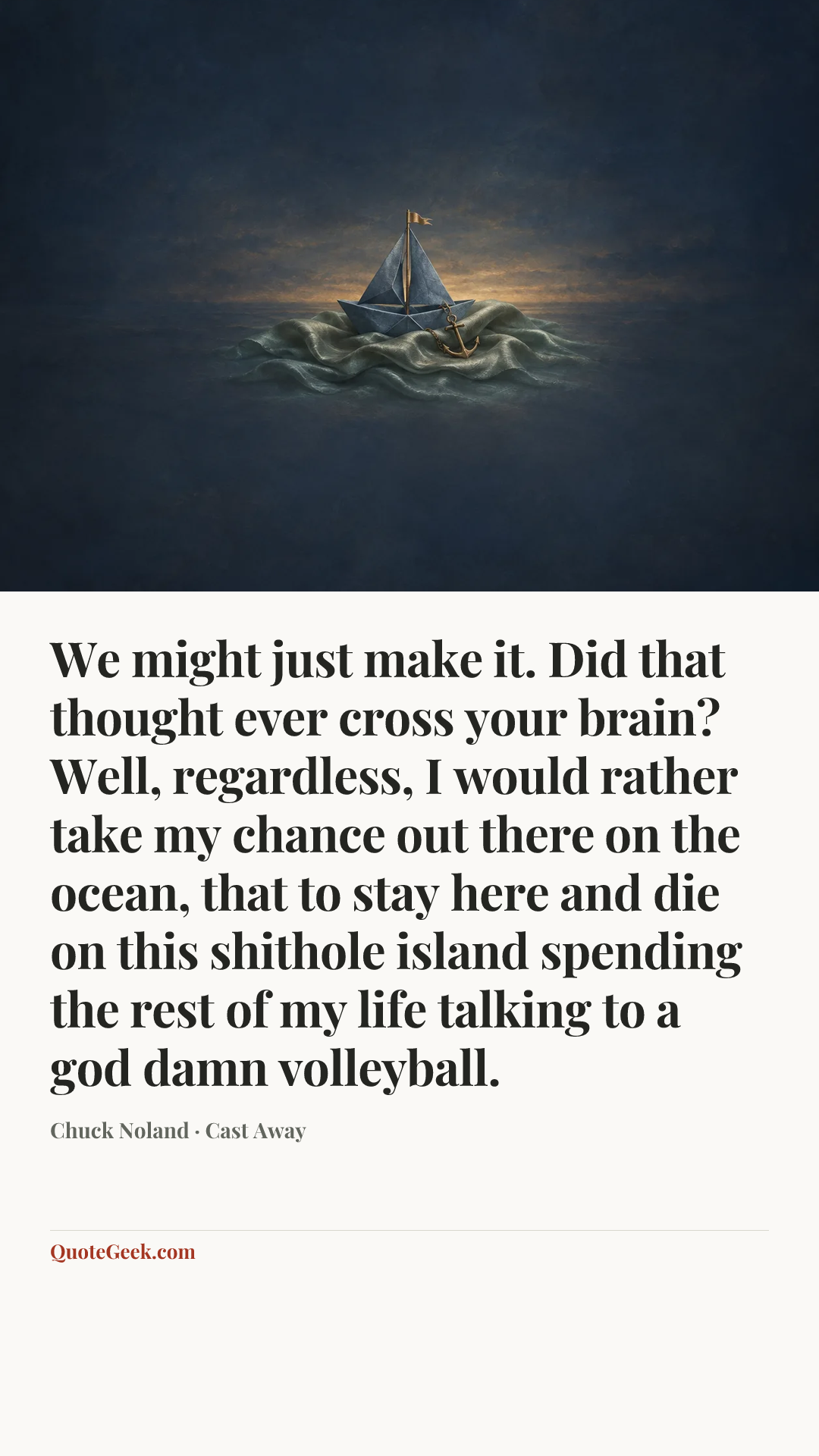 “We might just make it. Did that thought ever cross your brain? Well, regardless, I would rather take my chance out there on the ocean, that to stay here and die on this shithole island spending the rest of my life talking to a god damn volleyball.” — Chuck Noland · Cast Away. Illustrated QuoteGeek card.