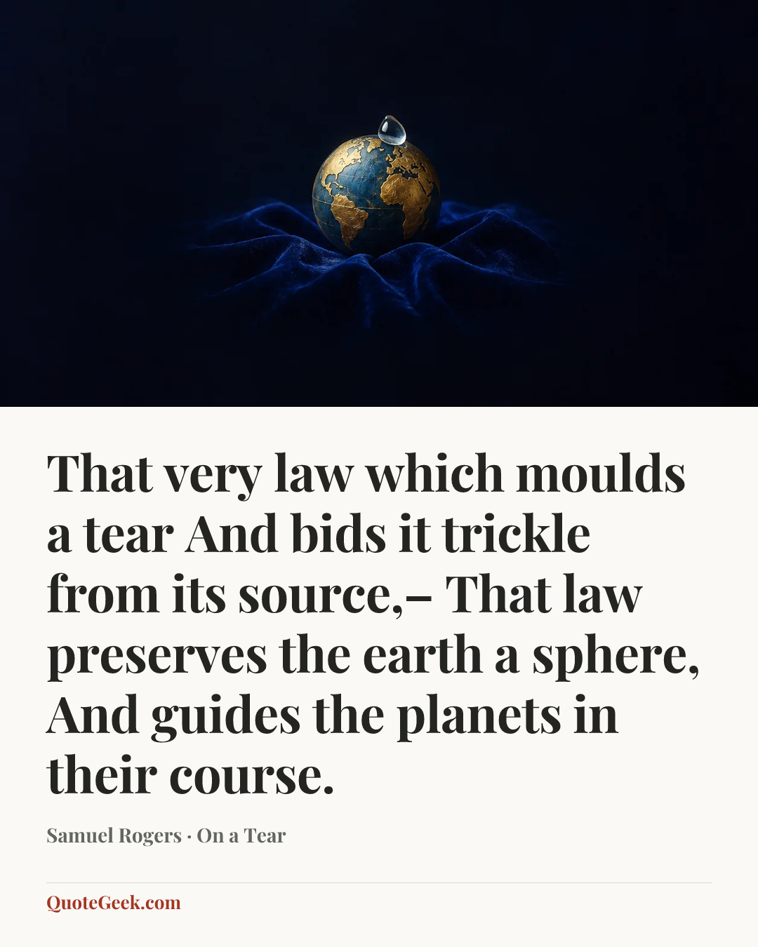 “That very law which moulds a tear
And bids it trickle from its source,–
That law preserves the earth a sphere,
And guides the planets in their course.” — Samuel Rogers · On a Tear. Illustrated QuoteGeek card.