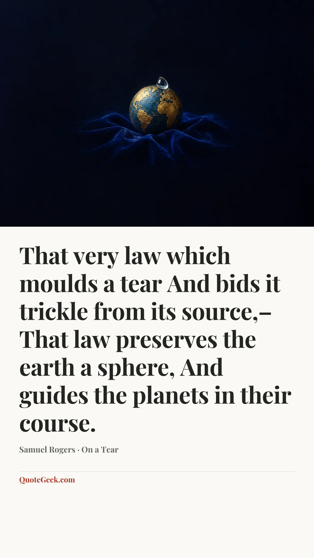 “That very law which moulds a tear
And bids it trickle from its source,–
That law preserves the earth a sphere,
And guides the planets in their course.” — Samuel Rogers · On a Tear. Illustrated QuoteGeek card.