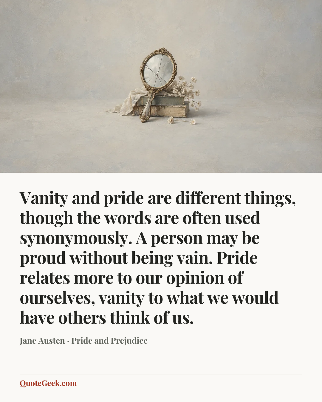 “Vanity and pride are different things, though the words are often used synonymously. A person may be proud without being vain. Pride relates more to our opinion of ourselves, vanity to what we would have others think of us.” — Jane Austen · Pride and Prejudice. Illustrated QuoteGeek card.