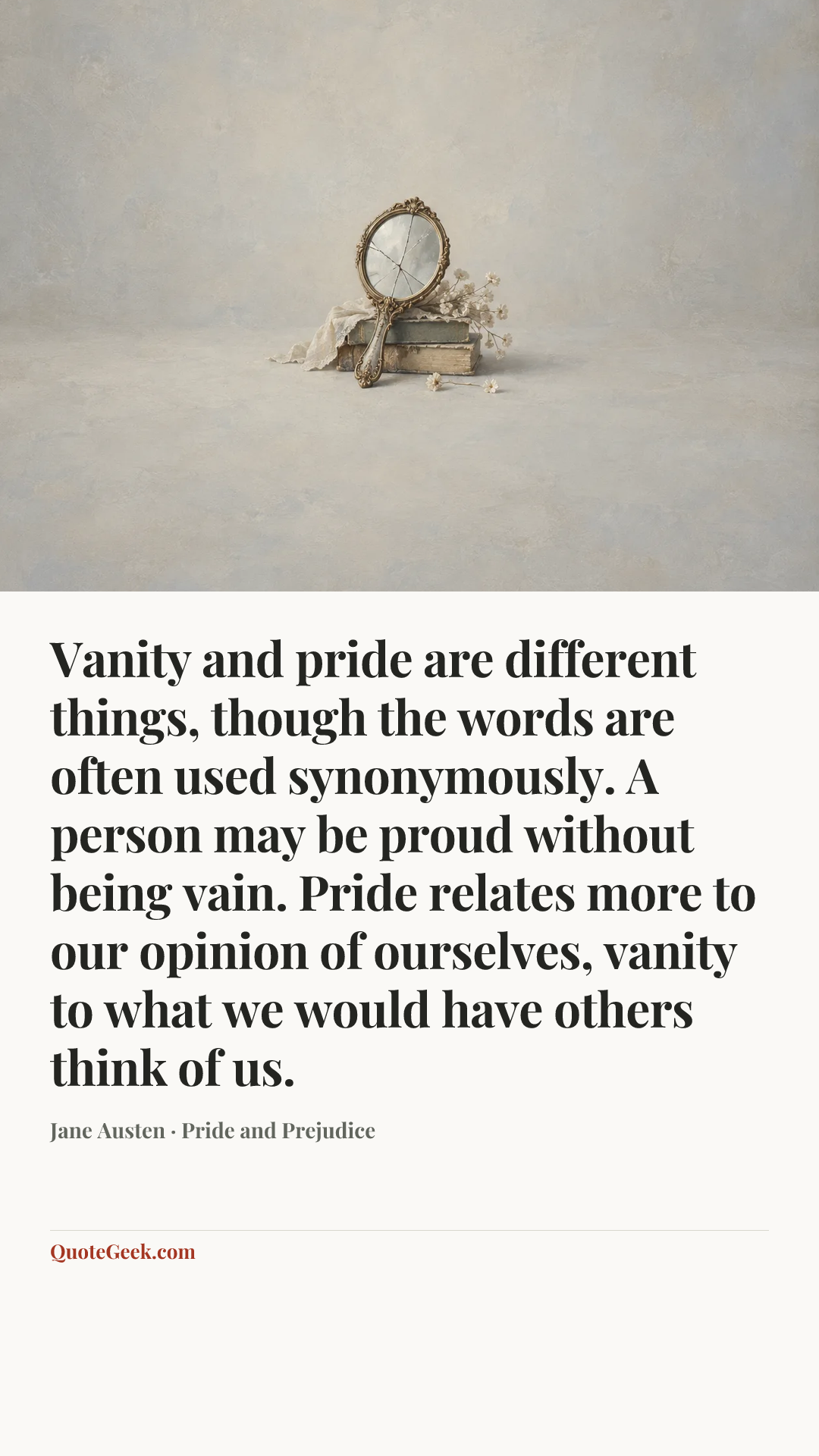 “Vanity and pride are different things, though the words are often used synonymously. A person may be proud without being vain. Pride relates more to our opinion of ourselves, vanity to what we would have others think of us.” — Jane Austen · Pride and Prejudice. Illustrated QuoteGeek card.