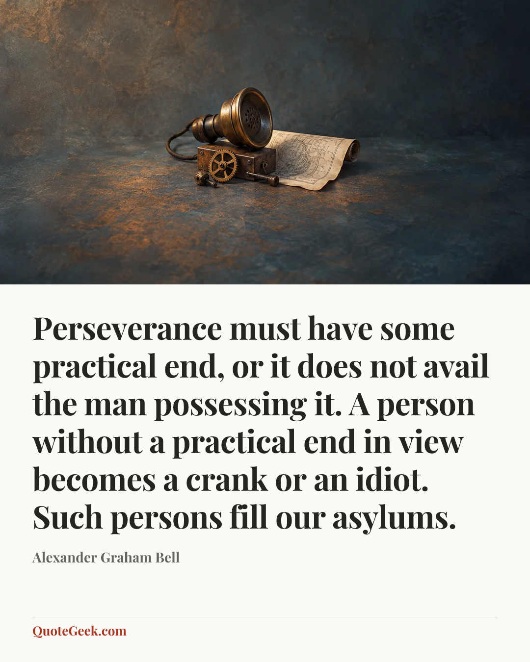 “Perseverance must have some practical end, or it does not avail the man possessing it. A person without a practical end in view becomes a crank or an idiot. Such persons fill our asylums.” — Alexander Graham Bell. Illustrated QuoteGeek card.