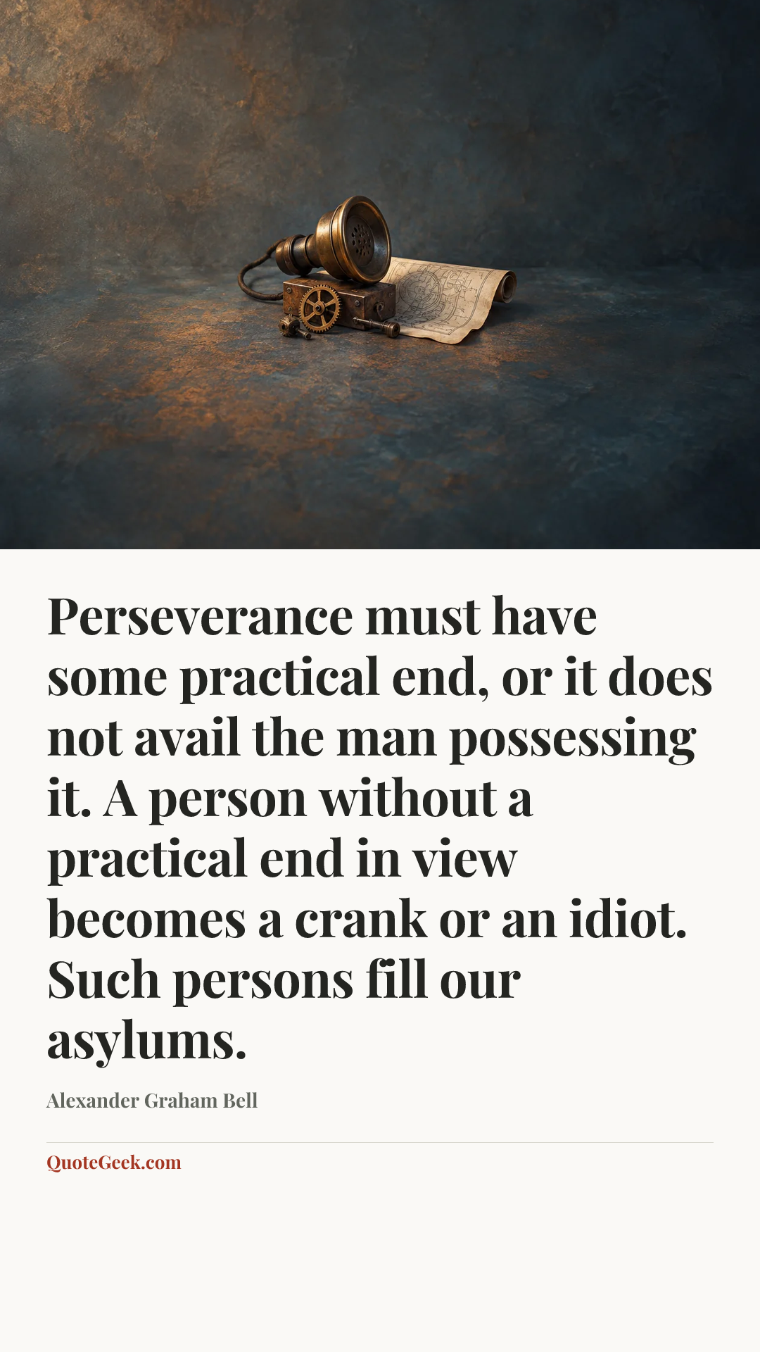 “Perseverance must have some practical end, or it does not avail the man possessing it. A person without a practical end in view becomes a crank or an idiot. Such persons fill our asylums.” — Alexander Graham Bell. Illustrated QuoteGeek card.